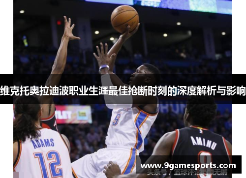 维克托奥拉迪波职业生涯最佳抢断时刻的深度解析与影响 维克托奥拉迪波职业生涯最佳抢断时刻的深度解析与影响