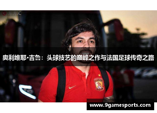 奥利维耶·吉鲁:头球技艺的巅峰之作与法国足球传奇之路 奥利维耶·吉鲁:头球技艺的巅峰之作与法国足球传奇之路
