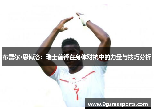 布雷尔·恩博洛:瑞士前锋在身体对抗中的力量与技巧分析 布雷尔·恩博洛:瑞士前锋在身体对抗中的力量与技巧分析