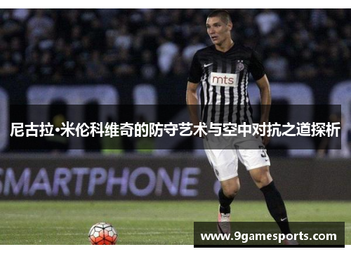 尼古拉·米伦科维奇的防守艺术与空中对抗之道探析 尼古拉·米伦科维奇的防守艺术与空中对抗之道探析