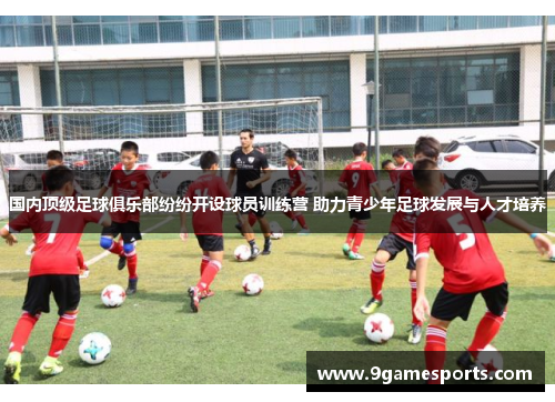 国内顶级足球俱乐部纷纷开设球员训练营 助力青少年足球发展与人才培养 国内顶级足球俱乐部纷纷开设球员训练营 助力青少年足球发展与人才培养