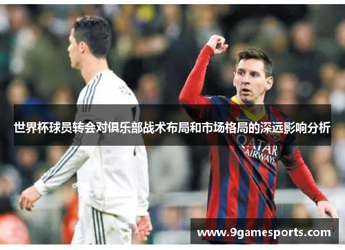 世界杯球员转会对俱乐部战术布局和市场格局的深远影响分析 世界杯球员转会对俱乐部战术布局和市场格局的深远影响分析