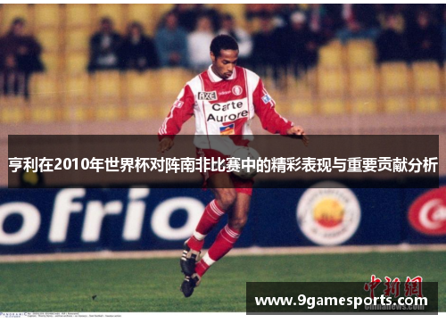 亨利在2010年世界杯对阵南非比赛中的精彩表现与重要贡献分析