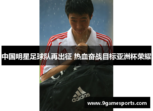 中国明星足球队再出征 热血奋战目标亚洲杯荣耀 中国明星足球队再出征 热血奋战目标亚洲杯荣耀
