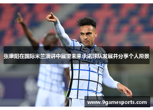 张康阳在国际米兰演讲中展望未来承诺球队发展并分享个人愿景 张康阳在国际米兰演讲中展望未来承诺球队发展并分享个人愿景