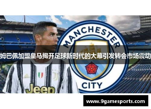 姆巴佩加盟皇马揭开足球新时代的大幕引发转会市场震动 姆巴佩加盟皇马揭开足球新时代的大幕引发转会市场震动