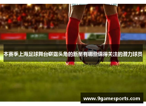 本赛季上海足球舞台崭露头角的新星有哪些值得关注的潜力球员 本赛季上海足球舞台崭露头角的新星有哪些值得关注的潜力球员