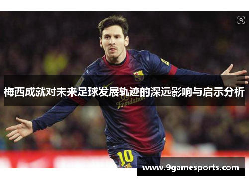 梅西成就对未来足球发展轨迹的深远影响与启示分析 梅西成就对未来足球发展轨迹的深远影响与启示分析