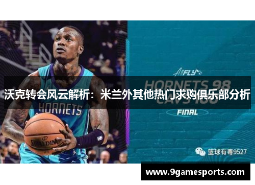 沃克转会风云解析：米兰外其他热门求购俱乐部分析