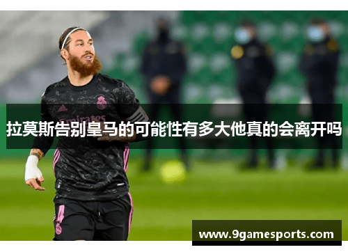 拉莫斯告别皇马的可能性有多大他真的会离开吗 拉莫斯告别皇马的可能性有多大他真的会离开吗