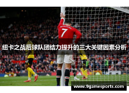 纽卡之战后球队团结力提升的三大关键因素分析 纽卡之战后球队团结力提升的三大关键因素分析